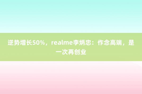 逆势增长50%，realme李炳忠：作念高端，是一次再创业